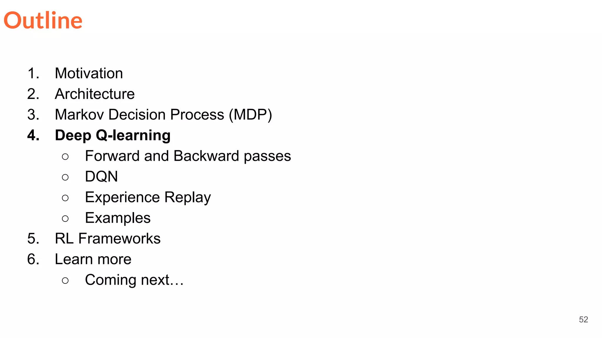 52
Outline
1. Motivation
2. Architecture
3. Markov Decision Process (MDP)
4. Deep Q-learning
○ Forward and Backward passes
○ DQN
○ Experience Replay
○ Examples
5. RL Frameworks
6. Learn more
○ Coming next…
 