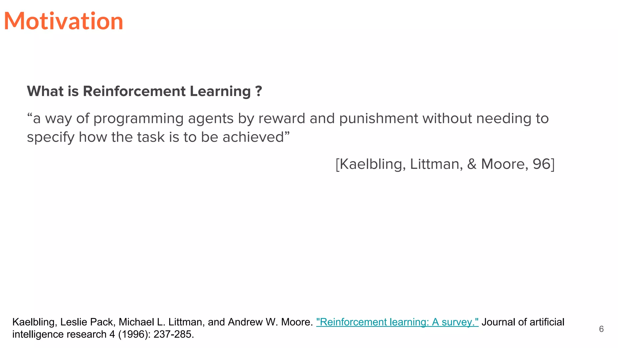 6
Motivation
What is Reinforcement Learning ?
“a way of programming agents by reward and punishment without needing to
specify how the task is to be achieved”
[Kaelbling, Littman, & Moore, 96]
Kaelbling, Leslie Pack, Michael L. Littman, and Andrew W. Moore. "Reinforcement learning: A survey." Journal of artificial
intelligence research 4 (1996): 237-285.
 