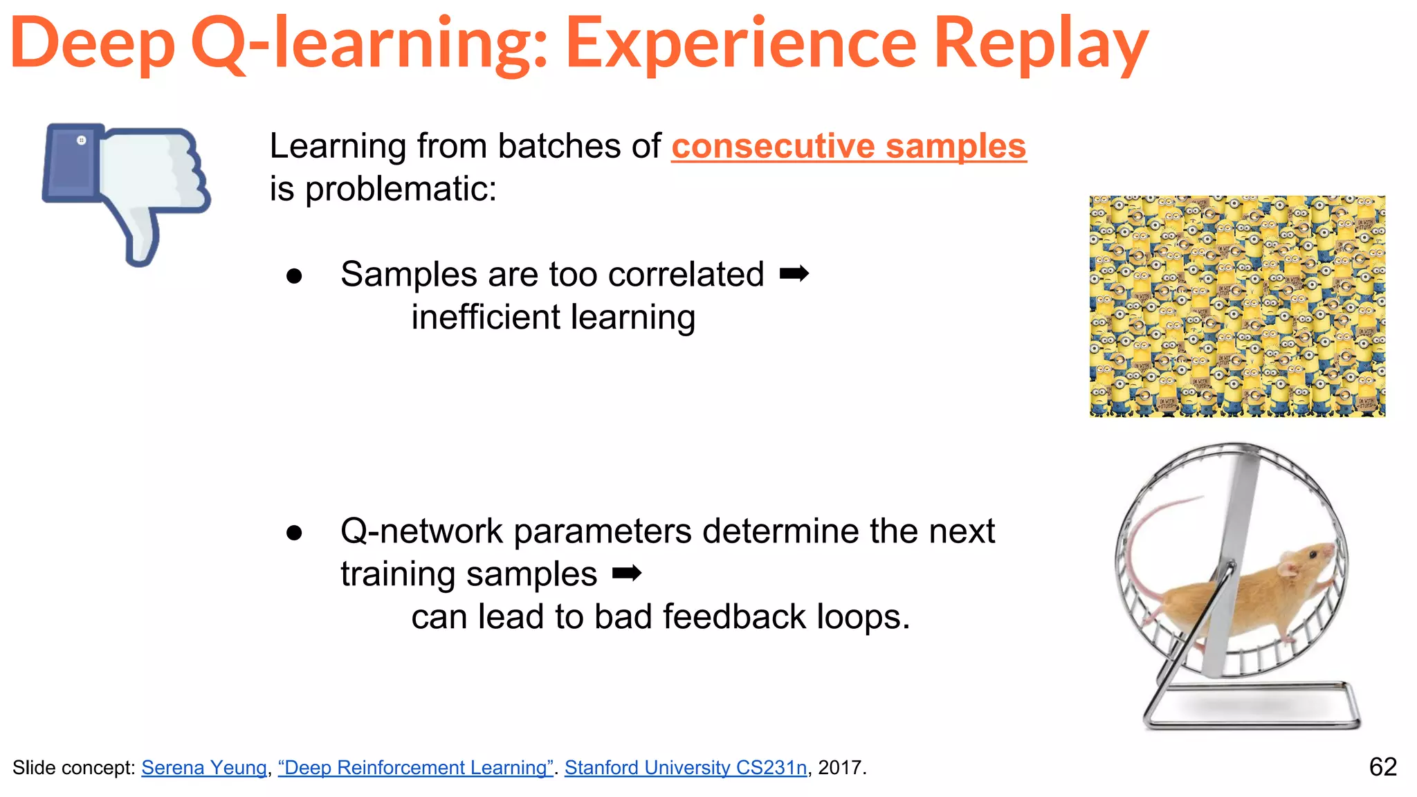 62
Deep Q-learning: Experience Replay
Slide concept: Serena Yeung, “Deep Reinforcement Learning”. Stanford University CS231n, 2017.
Learning from batches of consecutive samples
is problematic:
● Samples are too correlated ➡
inefficient learning
● Q-network parameters determine the next
training samples ➡
can lead to bad feedback loops.
 