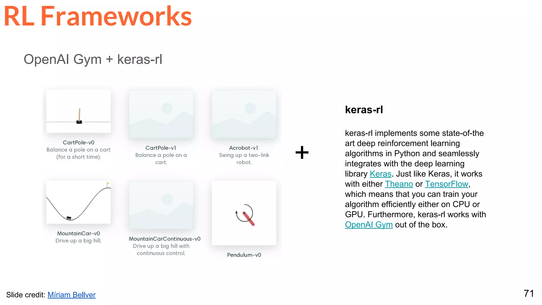 71
RL Frameworks
OpenAI Gym + keras-rl
+
keras-rl
keras-rl implements some state-of-the
art deep reinforcement learning
algorithms in Python and seamlessly
integrates with the deep learning
library Keras. Just like Keras, it works
with either Theano or TensorFlow,
which means that you can train your
algorithm efficiently either on CPU or
GPU. Furthermore, keras-rl works with
OpenAI Gym out of the box.
Slide credit: Míriam Bellver
 