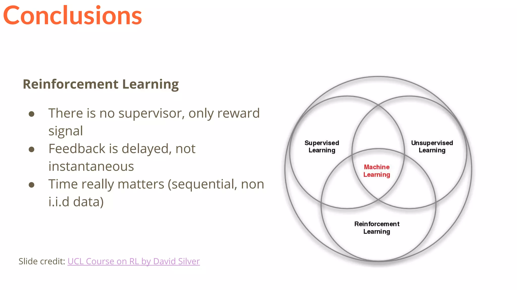 Conclusions
Reinforcement Learning
● There is no supervisor, only reward
signal
● Feedback is delayed, not
instantaneous
● Time really matters (sequential, non
i.i.d data)
Slide credit: UCL Course on RL by David Silver
 