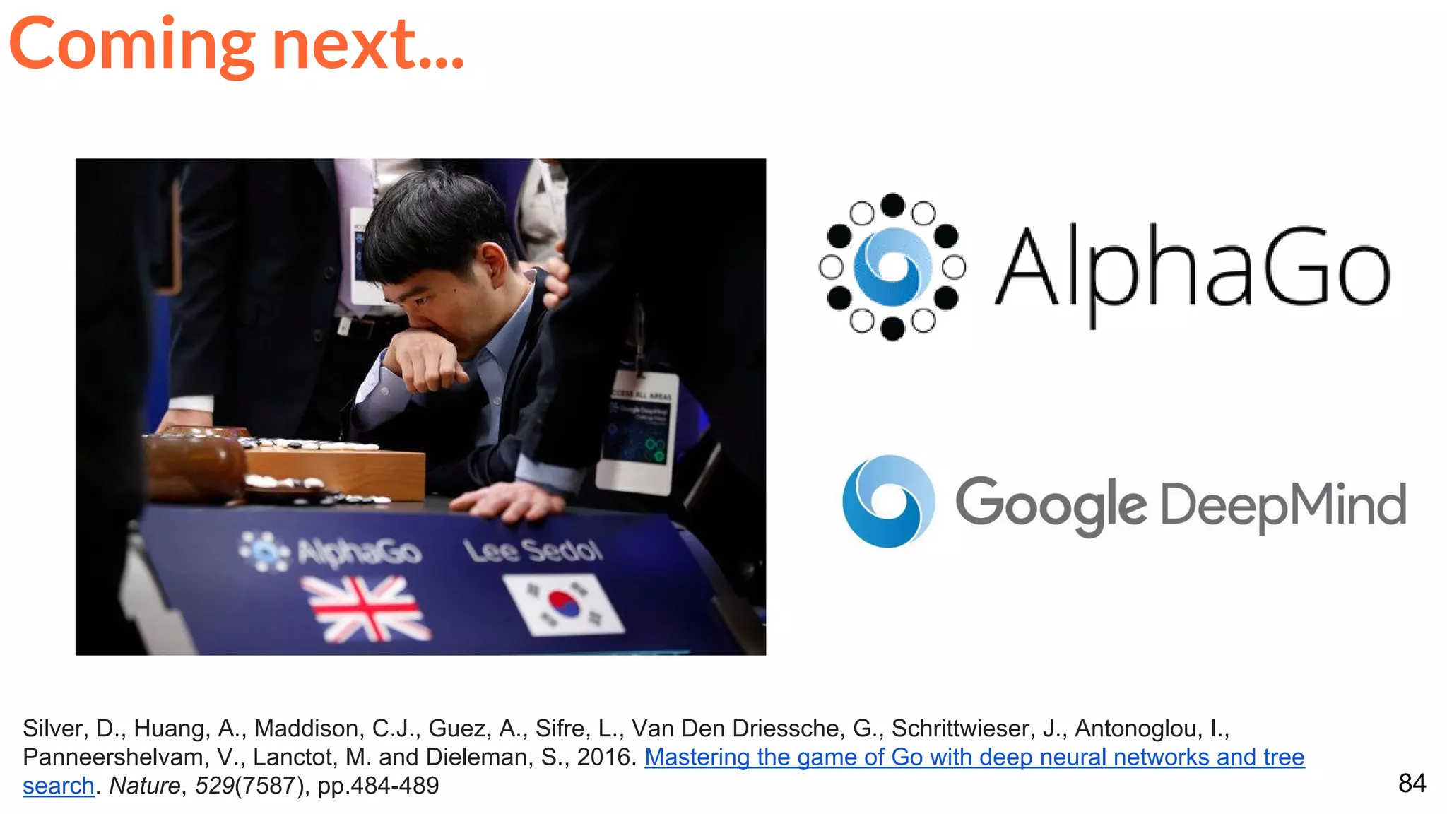 84
Silver, D., Huang, A., Maddison, C.J., Guez, A., Sifre, L., Van Den Driessche, G., Schrittwieser, J., Antonoglou, I.,
Panneershelvam, V., Lanctot, M. and Dieleman, S., 2016. Mastering the game of Go with deep neural networks and tree
search. Nature, 529(7587), pp.484-489
Coming next...
 