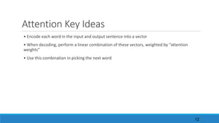Attention	Key	Ideas
•	Encode	each	word	in	the	input	and	output	sentence	into	a	vector
•	When	decoding,	perform	a	linear	combination	of	these	vectors,	weighted	by	“attention	
weights”
•	Use	this	combination	in	picking	the	next	word
12
 