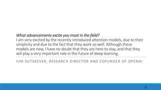 What	advancements	excite	you	most	in	the	field?
I	am	very	excited	by	the	recently	introduced	attention	models,	due	to	their	
simplicity	and	due	to	the	fact	that	they	work	so	well.	Although	these	
models	are	new,	I	have	no	doubt	that	they	are	here	to	stay,	and	that	they	
will	play	a	very	important	role	in	the	future	of	deep	learning.
ILYA	SUTSKEVER, RESEARCH	DIRECTOR	AND	COFUNDER	OF	OPENAI
2
 