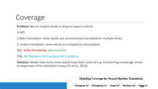 Coverage
Problem:	Neural	models	tends	to	drop	or	repeat	content
In	MT,	
1.Over-translation:	some	words	are	unnecessarily	translated	for	multiple	times;
2.	Under-translation:	some	words	are	mistakenly	untranslated.
SRC:	Señor Presidente,	abre la	sesión.
TRG:	Mr President	Mr President	Mr President.
Solution:	Model	how	many	times	words	have	been	covered	e.g.	maintaining	a	coverage	vector	
to	keep	track	of	the	attention	history	(Tu et	al.,	2016)
26
 