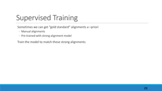 Supervised	Training
Sometimes	we	can	get	“gold	standard”	alignments	a	–priori
◦ Manual	alignments
◦ Pre-trained	with	strong	alignment	model
Train	the	model	to	match	these	strong	alignments
29
 