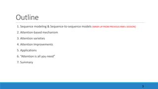 Outline
1.	Sequence	modeling	&	Sequence-to-sequence	models	[WRAP-UP	FROM	PREVIOUS	RNN’s	SESSION]
2.	Attention-based	mechanism
3.	Attention	varieties
4.	Attention	Improvements
5.	Applications
6.	“Attention	is	all	you	need”
7.	Summary	
3
 
