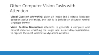 Other	Computer	Vision	Tasks	with	
Attention
Visual Question Answering: given an image and a natural language
question about the image, the task is to provide an accurate natural
language answer.
Video Caption Generation: attempts to generate a complete and
natural sentence, enriching the single label as in video classification,
to capture the most informative dynamics in videos.
36
 