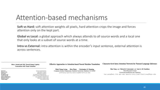 Attention-based	mechanisms
Soft	vs	Hard:	soft	attention	weights	all	pixels,	hard	attention	crops	the	image	and	forces	
attention	only	on	the	kept	part.
Global	vs	Local: a	global approach which	always	attends	to	all	source	words	and	a	local	one	
that	only	looks	at	a	subset	of	source	words	at	a	time.
Intra	vs	External:	intra	attention	is	within	the	encoder’s	input	sentence,	external	attention	is	
across	sentences.
49
 