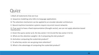 Quizz
1.Mark	all	statements	that	are	true
A.	Sequence	modeling	only	refers	to	language	applications
B.	The	attention	mechanism	can	be	applied	to	an	encoder-decoder	architecture
C.	Neural	machine	translation	systems	require	recurrent	neural	networks
D.	If	we	want	to	have	a	fixed	representation	(thought	vector),	we	can	not	apply	attention-based	
mechanisms	
2.	Given	the	query	vector	q=[],	the	key	vector	1	k1=[]	and	the	key	vector	2	k2=[].	
A.	What	are	the	attention	weights	1	&	2	computing	the	dot	product?
B.	And	when	computing	the	scaled	dot	product?
C.	To	what	key	vector	are	we	giving	more	attention?
D.	What	is	the	advantage	of	computing	the	scaled	dot	product?
52
 