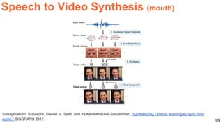 99
Suwajanakorn, Supasorn, Steven M. Seitz, and Ira Kemelmacher-Shlizerman. "Synthesizing Obama: learning lip sync from
audio." SIGGRAPH 2017.
Speech to Video Synthesis (mouth)
 