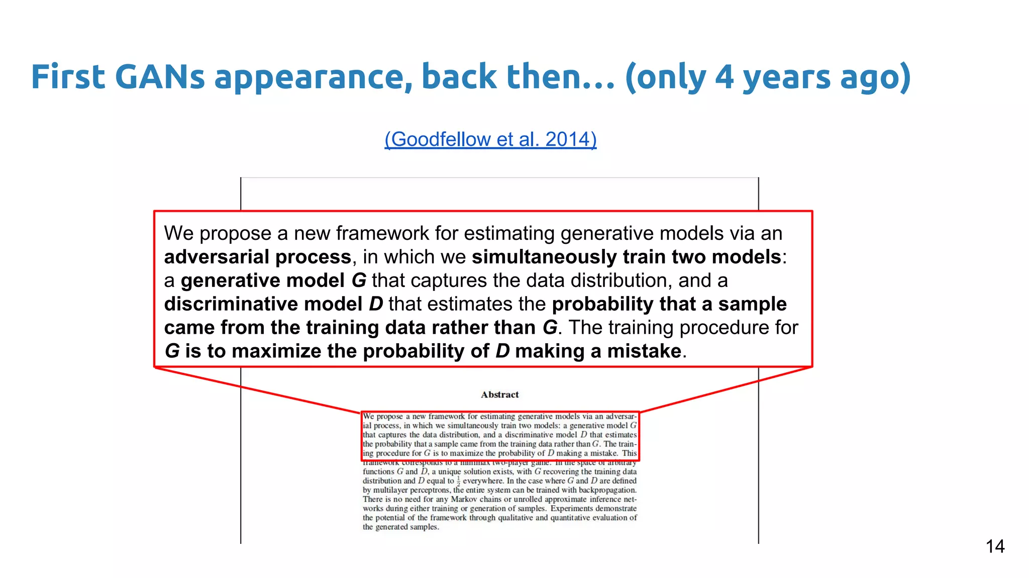 First GANs appearance, back then… (only 4 years ago)
14
(Goodfellow et al. 2014)
We propose a new framework for estimating generative models via an
adversarial process, in which we simultaneously train two models:
a generative model G that captures the data distribution, and a
discriminative model D that estimates the probability that a sample
came from the training data rather than G. The training procedure for
G is to maximize the probability of D making a mistake.
 