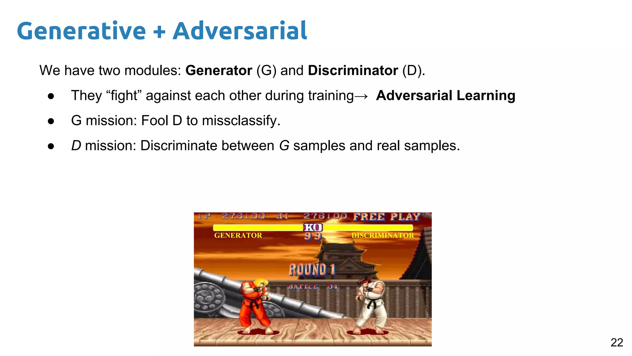 22
Generative + Adversarial
We have two modules: Generator (G) and Discriminator (D).
● They “fight” against each other during training→ Adversarial Learning
● G mission: Fool D to missclassify.
● D mission: Discriminate between G samples and real samples.
 