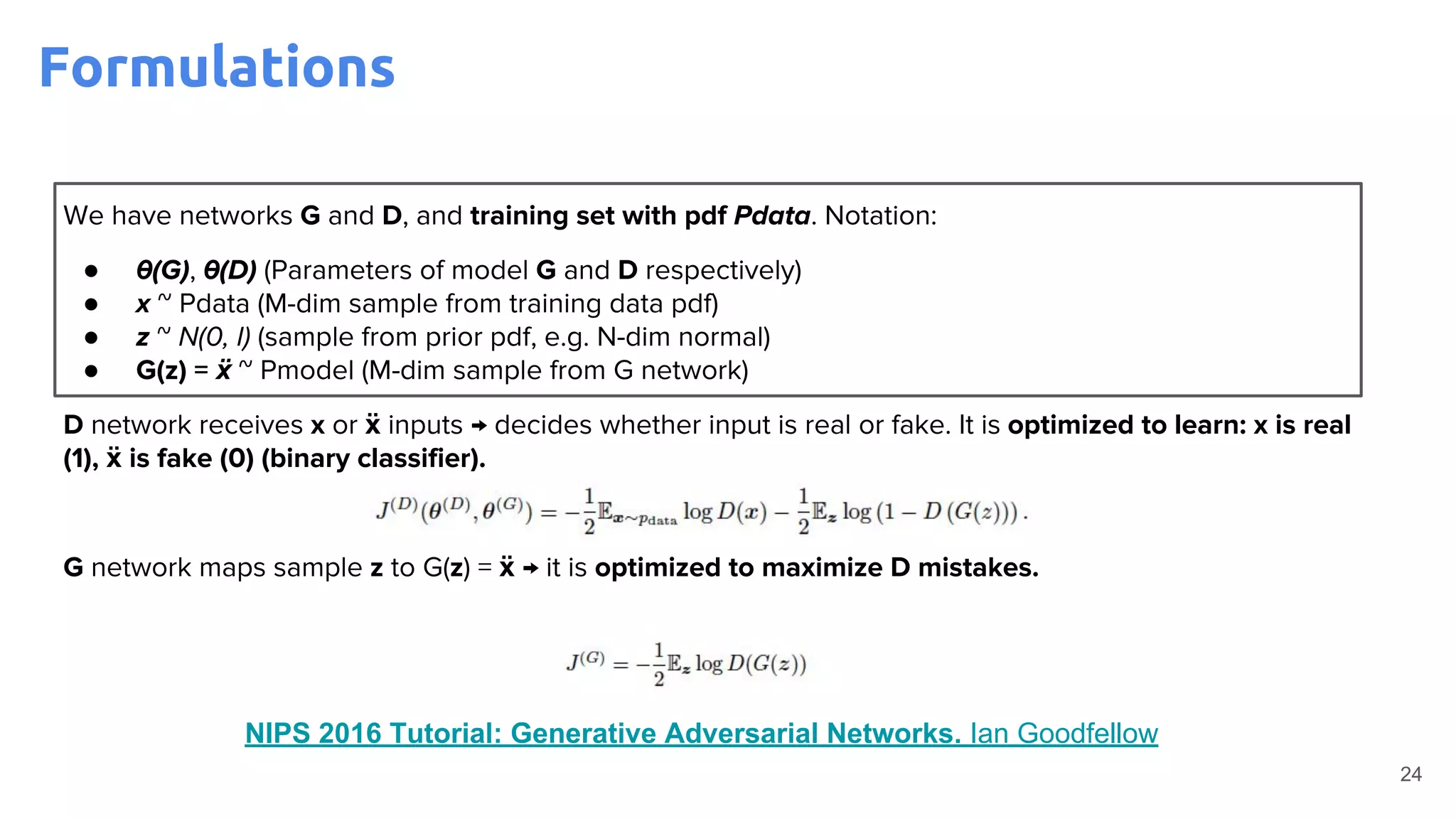 24
We have networks G and D, and training set with pdf Pdata. Notation:
● θ(G), θ(D) (Parameters of model G and D respectively)
● x ~ Pdata (M-dim sample from training data pdf)
● z ~ N(0, I) (sample from prior pdf, e.g. N-dim normal)
● G(z) = ẍ ~ Pmodel (M-dim sample from G network)
D network receives x or ẍ inputs → decides whether input is real or fake. It is optimized to learn: x is real
(1), ẍ is fake (0) (binary classifier).
G network maps sample z to G(z) = ẍ → it is optimized to maximize D mistakes.
NIPS 2016 Tutorial: Generative Adversarial Networks. Ian Goodfellow
Formulations
 