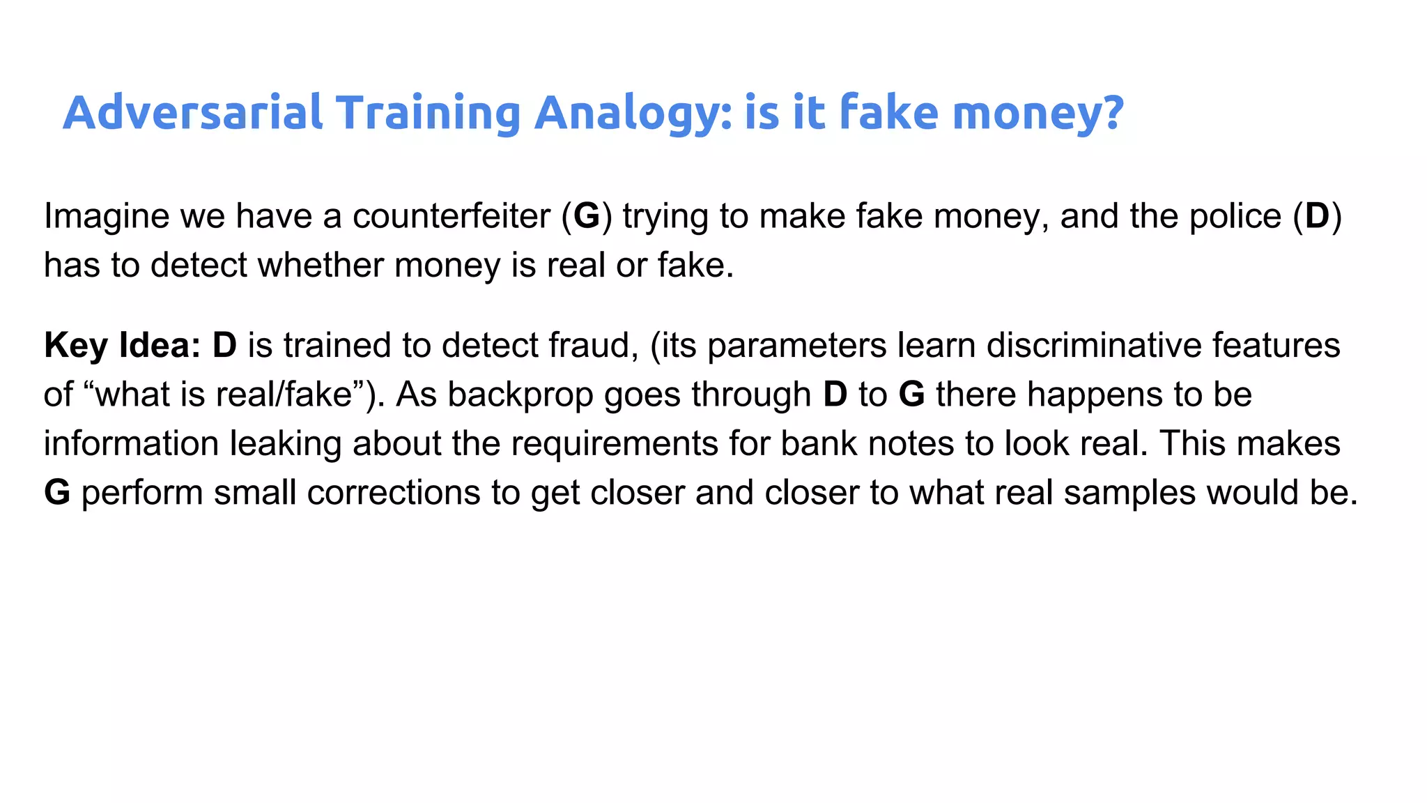 Adversarial Training Analogy: is it fake money?
Imagine we have a counterfeiter (G) trying to make fake money, and the police (D)
has to detect whether money is real or fake.
Key Idea: D is trained to detect fraud, (its parameters learn discriminative features
of “what is real/fake”). As backprop goes through D to G there happens to be
information leaking about the requirements for bank notes to look real. This makes
G perform small corrections to get closer and closer to what real samples would be.
 