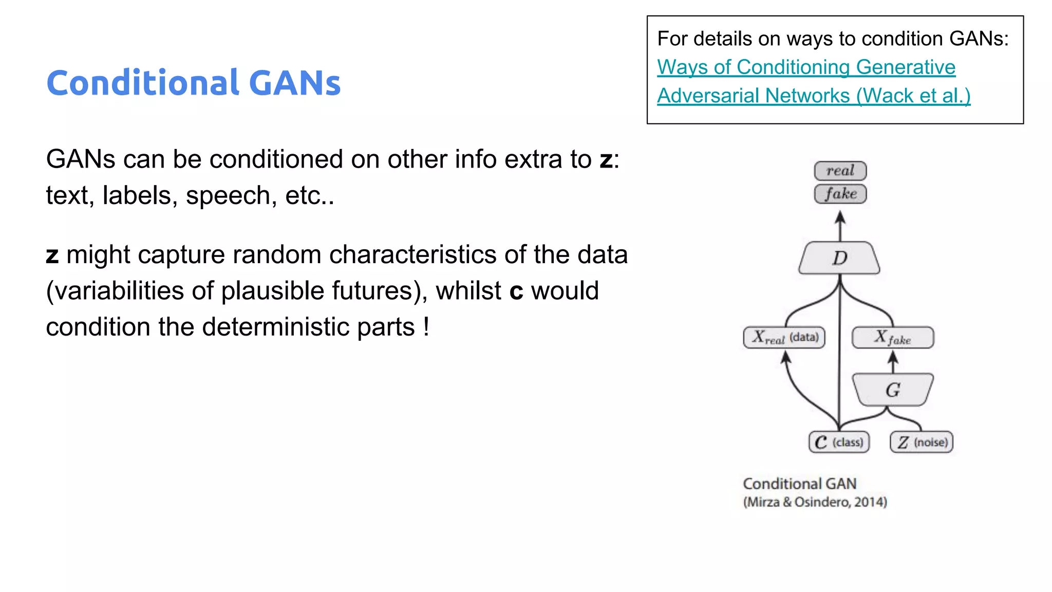 Conditional GANs
GANs can be conditioned on other info extra to z:
text, labels, speech, etc..
z might capture random characteristics of the data
(variabilities of plausible futures), whilst c would
condition the deterministic parts !
For details on ways to condition GANs:
Ways of Conditioning Generative
Adversarial Networks (Wack et al.)
 