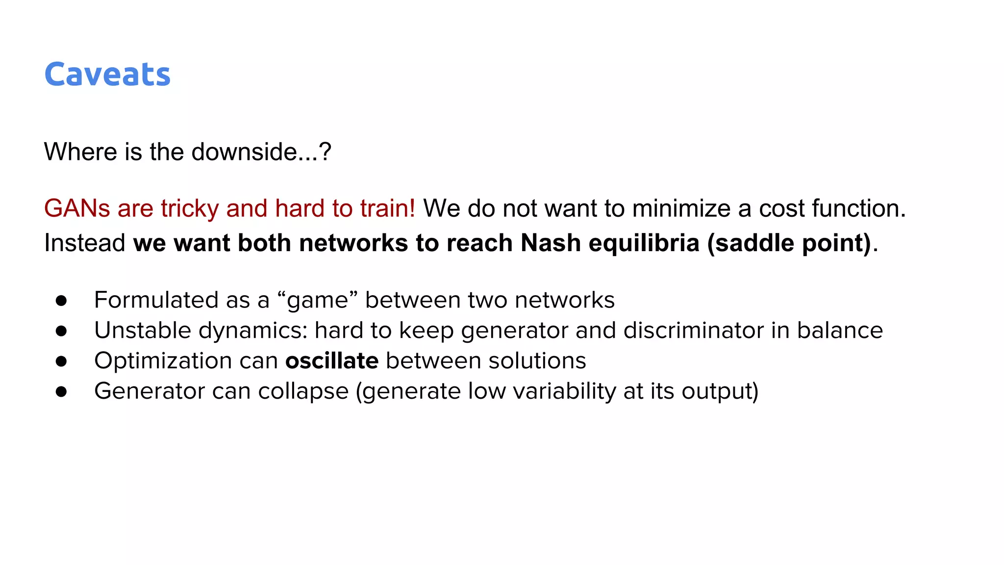 Where is the downside...?
GANs are tricky and hard to train! We do not want to minimize a cost function.
Instead we want both networks to reach Nash equilibria (saddle point).
● Formulated as a “game” between two networks
● Unstable dynamics: hard to keep generator and discriminator in balance
● Optimization can oscillate between solutions
● Generator can collapse (generate low variability at its output)
Caveats
 