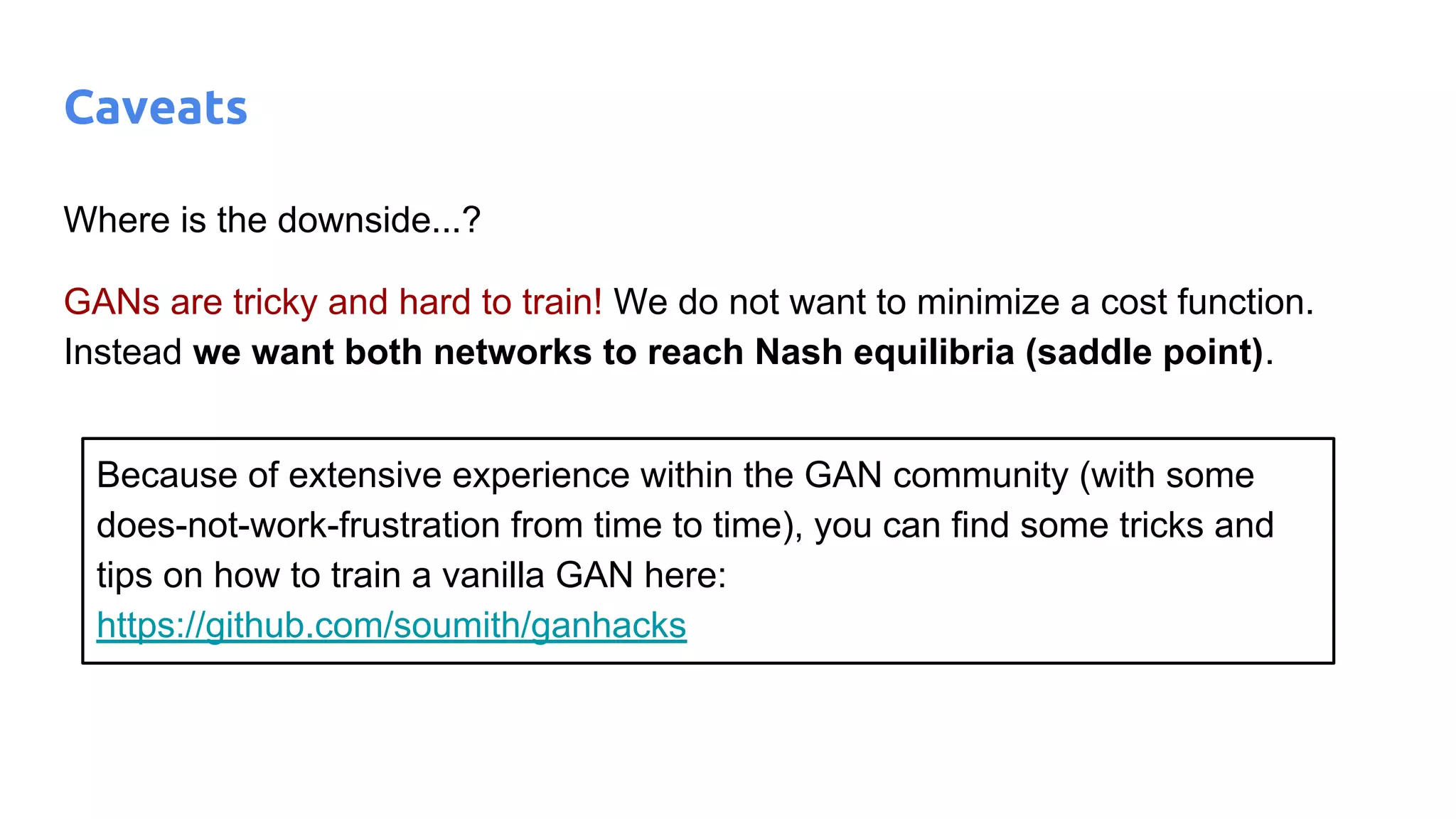 Where is the downside...?
GANs are tricky and hard to train! We do not want to minimize a cost function.
Instead we want both networks to reach Nash equilibria (saddle point).
Caveats
Because of extensive experience within the GAN community (with some
does-not-work-frustration from time to time), you can find some tricks and
tips on how to train a vanilla GAN here:
https://github.com/soumith/ganhacks
 