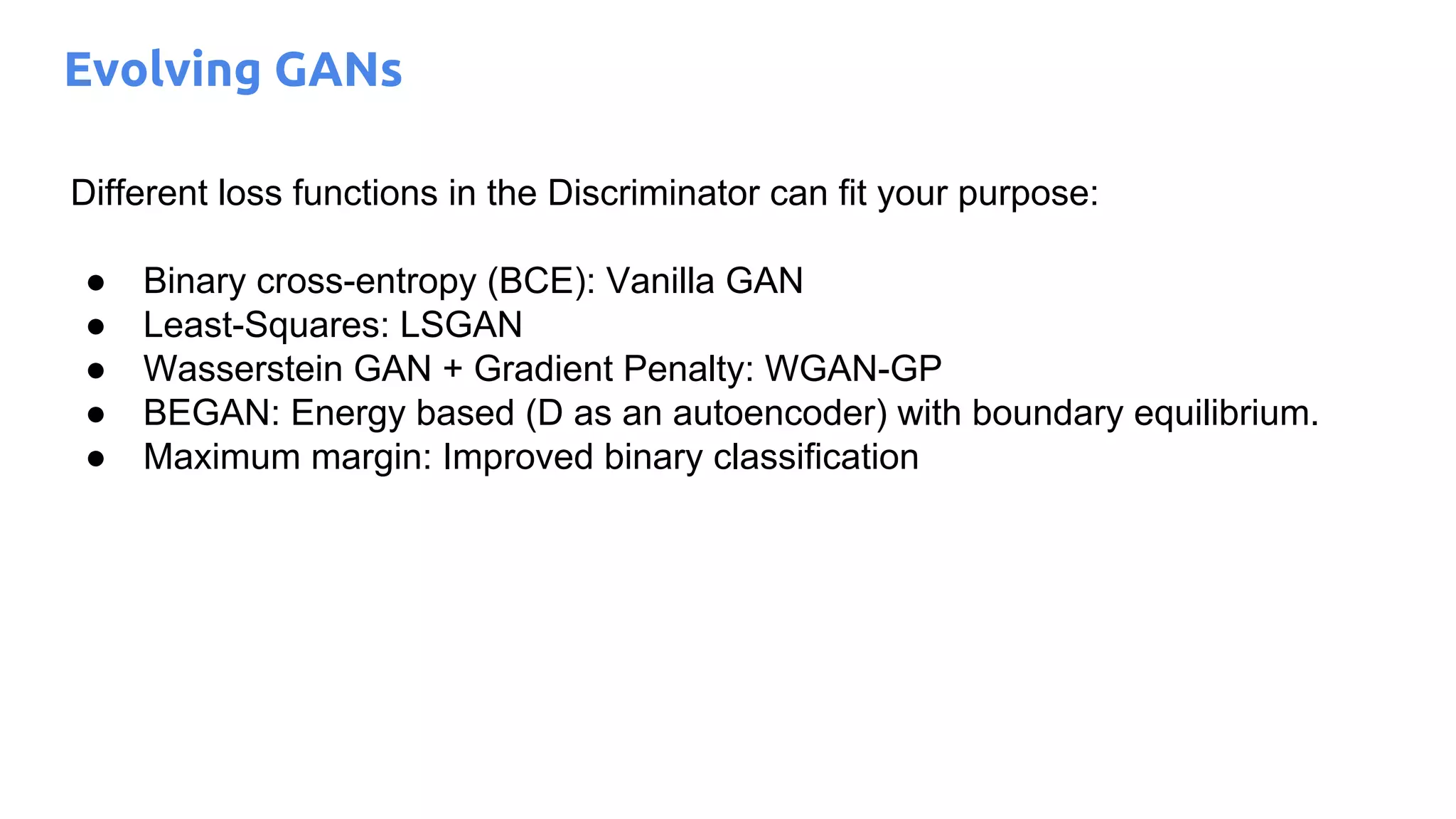 Evolving GANs
Different loss functions in the Discriminator can fit your purpose:
● Binary cross-entropy (BCE): Vanilla GAN
● Least-Squares: LSGAN
● Wasserstein GAN + Gradient Penalty: WGAN-GP
● BEGAN: Energy based (D as an autoencoder) with boundary equilibrium.
● Maximum margin: Improved binary classification
 