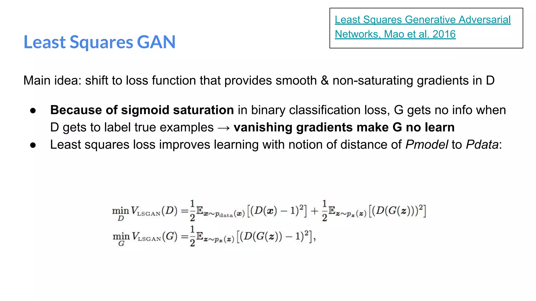 Least Squares GAN
Main idea: shift to loss function that provides smooth & non-saturating gradients in D
● Because of sigmoid saturation in binary classification loss, G gets no info when
D gets to label true examples → vanishing gradients make G no learn
● Least squares loss improves learning with notion of distance of Pmodel to Pdata:
Least Squares Generative Adversarial
Networks, Mao et al. 2016
 