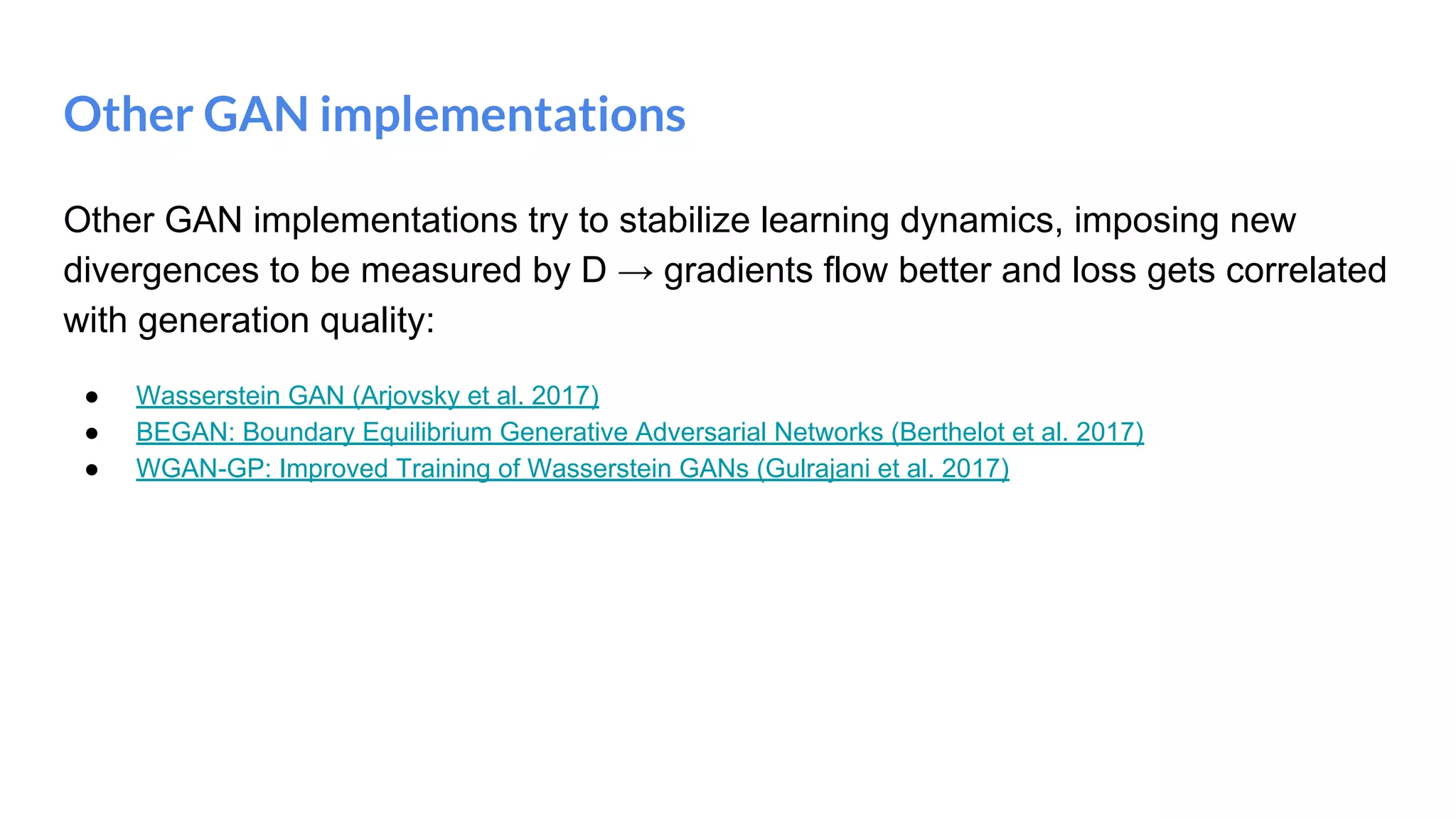 Other GAN implementations
Other GAN implementations try to stabilize learning dynamics, imposing new
divergences to be measured by D → gradients flow better and loss gets correlated
with generation quality:
● Wasserstein GAN (Arjovsky et al. 2017)
● BEGAN: Boundary Equilibrium Generative Adversarial Networks (Berthelot et al. 2017)
● WGAN-GP: Improved Training of Wasserstein GANs (Gulrajani et al. 2017)
 