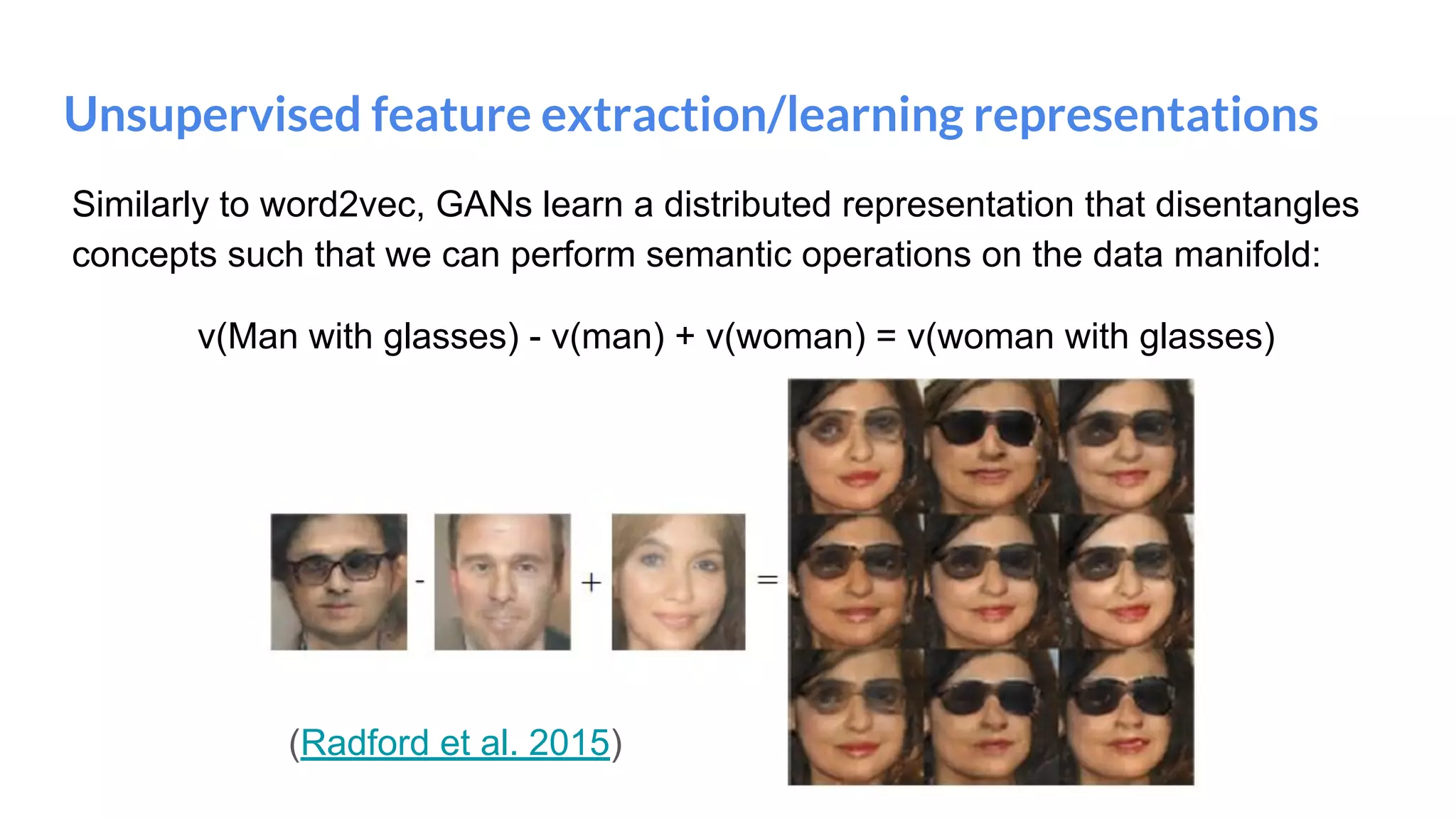 Unsupervised feature extraction/learning representations
Similarly to word2vec, GANs learn a distributed representation that disentangles
concepts such that we can perform semantic operations on the data manifold:
v(Man with glasses) - v(man) + v(woman) = v(woman with glasses)
(Radford et al. 2015)
 