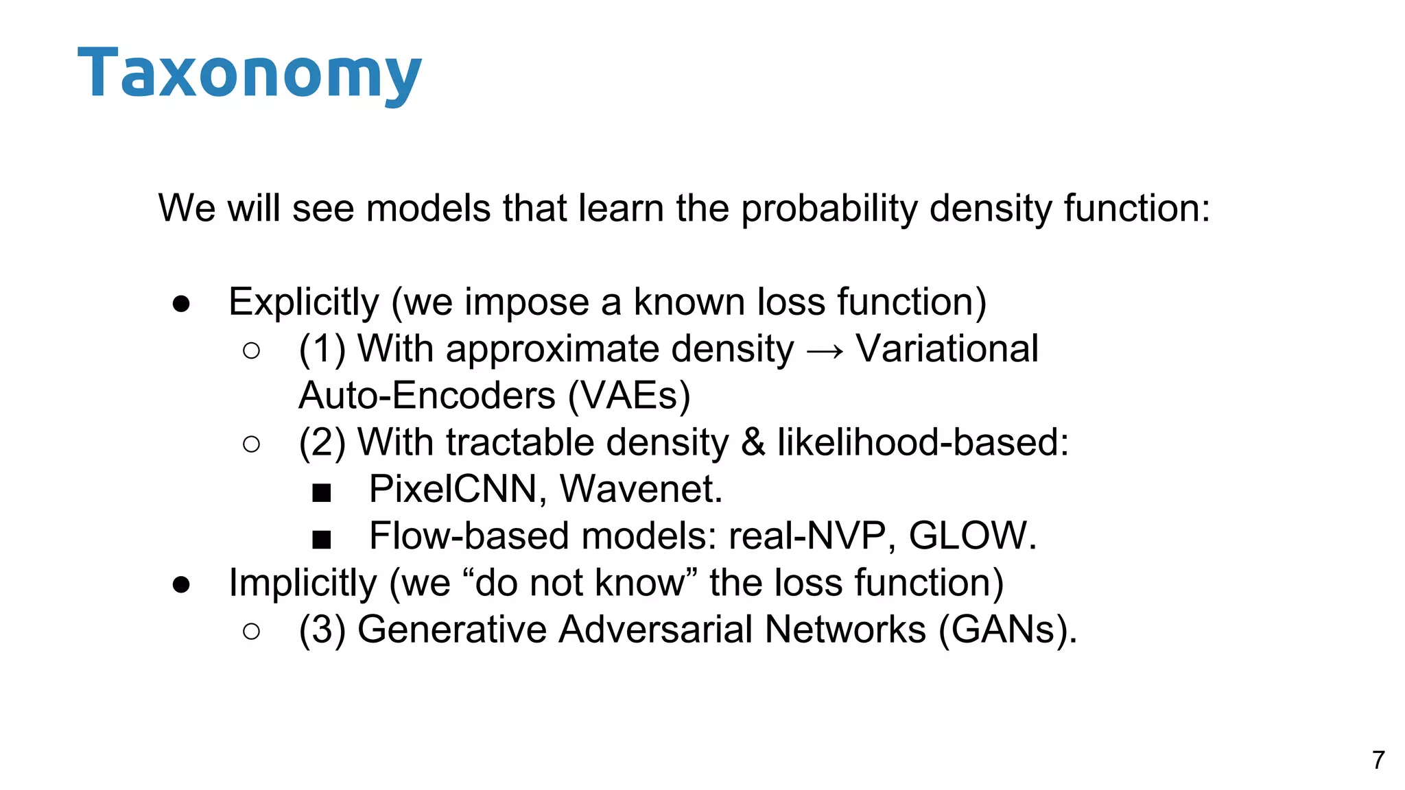 7
We will see models that learn the probability density function:
● Explicitly (we impose a known loss function)
○ (1) With approximate density → Variational
Auto-Encoders (VAEs)
○ (2) With tractable density & likelihood-based:
■ PixelCNN, Wavenet.
■ Flow-based models: real-NVP, GLOW.
● Implicitly (we “do not know” the loss function)
○ (3) Generative Adversarial Networks (GANs).
Taxonomy
 