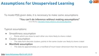 14
Assumptions for Unsupervised Learning
Slide: Kevin McGuinness (DLCV UPC 2017)
To model P(X) given data, it is necessary to make some assumptions
“You can’t do inference without making assumptions”
-- David MacKay, Information Theory, Inference, and Learning Algorithms
Typical assumptions:
● Smoothness assumption
○ Points which are close to each other are more likely to share a label.
● Cluster assumption
○ The data form discrete clusters; points in the same cluster are likely to share a label
● Manifold assumption
○ The data lie approximately on a manifold of much lower dimension than the input space.
 