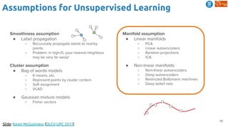 16
Assumptions for Unsupervised Learning
Slide: Kevin McGuinness (DLCV UPC 2017)
Smoothness assumption
● Label propagation
○ Recursively propagate labels to nearby
points
○ Problem: in high-D, your nearest neighbour
may be very far away!
Cluster assumption
● Bag of words models
○ K-means, etc.
○ Represent points by cluster centers
○ Soft assignment
○ VLAD
● Gaussian mixture models
○ Fisher vectors
Manifold assumption
● Linear manifolds
○ PCA
○ Linear autoencoders
○ Random projections
○ ICA
● Non-linear manifolds:
○ Non-linear autoencoders
○ Deep autoencoders
○ Restricted Boltzmann machines
○ Deep belief nets
 