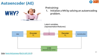 23
Autoencoder (AE)
Slide: Kevin McGuinness (DLCV UPC 2017)
Encoder
W1
Decoder
W2
hdata reconstruction
Loss
(reconstruction error)
Latent variables
(representation/features)
Pretraining:
1. Initialize a NN by solving an autoencoding
problem.
 