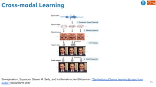 73
Cross-modal Learning
Suwajanakorn, Supasorn, Steven M. Seitz, and Ira Kemelmacher-Shlizerman. "Synthesizing Obama: learning lip sync from
audio." SIGGRAPH 2017.
 