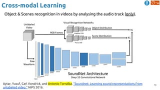 79
Cross-modal Learning
Aytar, Yusuf, Carl Vondrick, and Antonio Torralba. "Soundnet: Learning sound representations from
unlabeled video." NIPS 2016.
Object & Scenes recognition in videos by analysing the audio track (only).
 