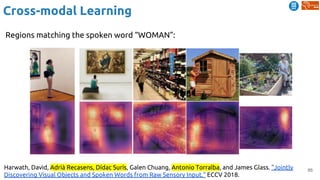 85
Cross-modal Learning
Harwath, David, Adrià Recasens, Dídac Surís, Galen Chuang, Antonio Torralba, and James Glass. "Jointly
Discovering Visual Objects and Spoken Words from Raw Sensory Input." ECCV 2018.
Regions matching the spoken word “WOMAN”:
 