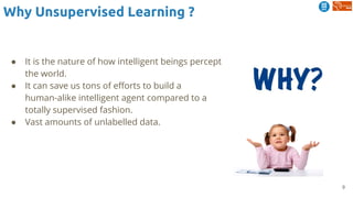 9
Why Unsupervised Learning ?
● It is the nature of how intelligent beings percept
the world.
● It can save us tons of efforts to build a
human-alike intelligent agent compared to a
totally supervised fashion.
● Vast amounts of unlabelled data.
 