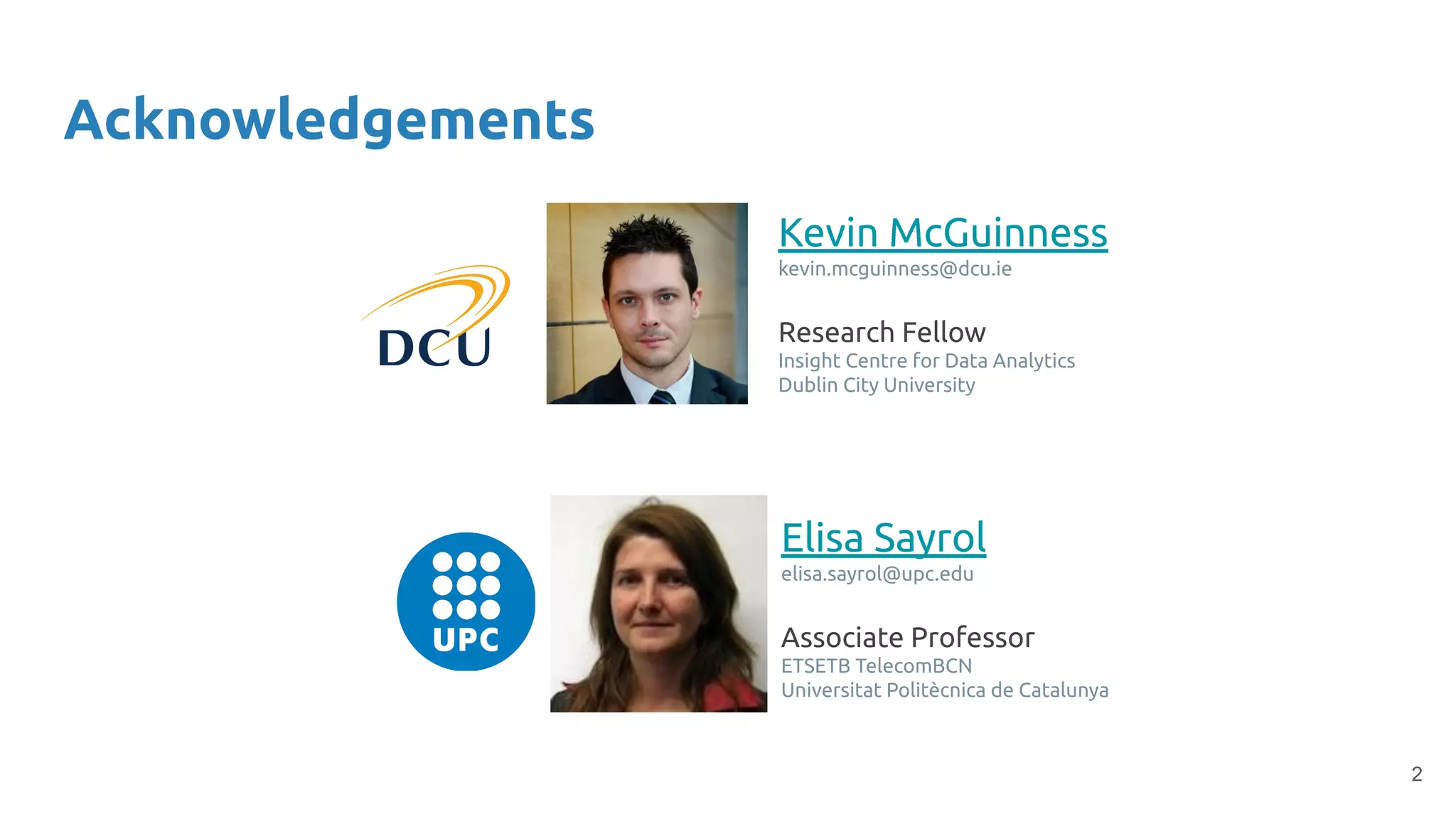 2
Acknowledgements
Kevin McGuinness
kevin.mcguinness@dcu.ie
Research Fellow
Insight Centre for Data Analytics
Dublin City University
Elisa Sayrol
elisa.sayrol@upc.edu
Associate Professor
ETSETB TelecomBCN
Universitat Politècnica de Catalunya
 
