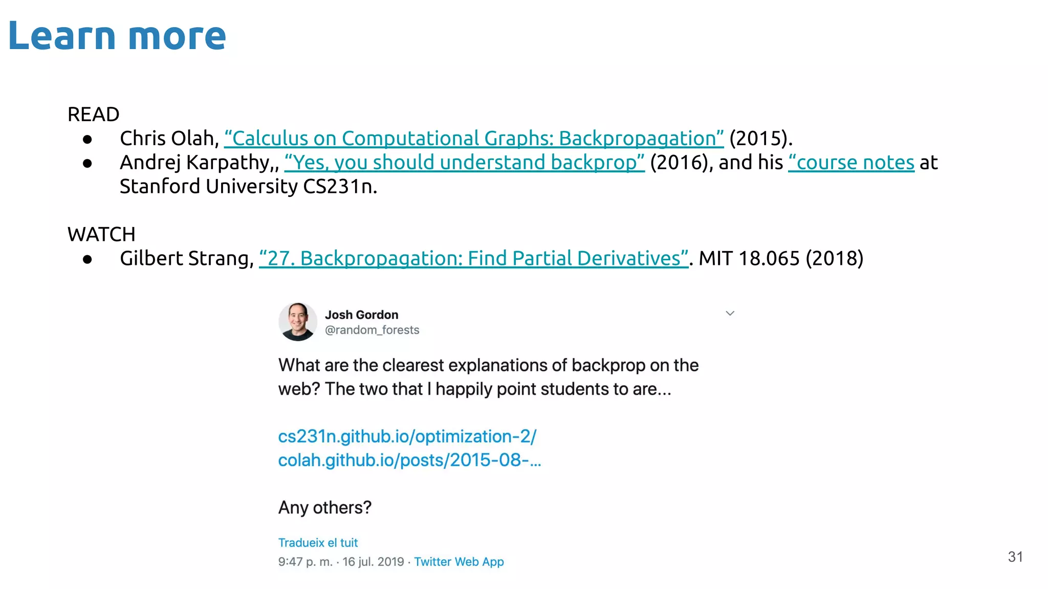 Learn more
31
READ
● Chris Olah, “Calculus on Computational Graphs: Backpropagation” (2015).
● Andrej Karpathy,, “Yes, you should understand backprop” (2016), and his “course notes at
Stanford University CS231n.
WATCH
● Gilbert Strang, “27. Backpropagation: Find Partial Derivatives”. MIT 18.065 (2018)
 