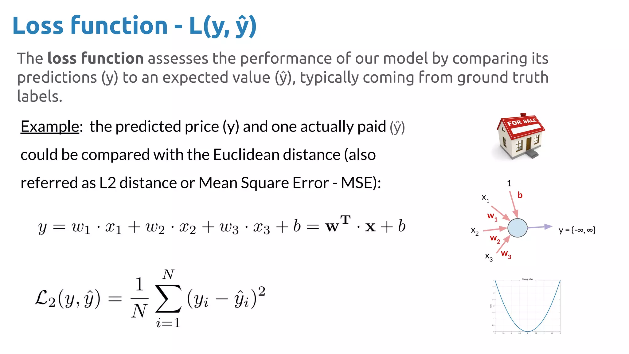 Loss function - L(y, ŷ)
The loss function assesses the performance of our model by comparing its
predictions (y) to an expected value (ŷ), typically coming from ground truth
labels.
Example: the predicted price (y) and one actually paid
could be compared with the Euclidean distance (also
referred as L2 distance or Mean Square Error - MSE): 1
x1
x2
x3
y = {-∞, ∞}
b
w1
w2
w3
 