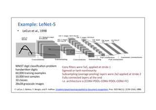 Example:	
  LeNet-­‐5	
  	
  
13	
  
•  LeCun	
  et	
  al.,	
  1998	
  
MNIST	
  digit	
  classiﬁca-on	
  problem	
  
handwrilen	
  digits	
  
60,000	
  training	
  examples	
  
10,000	
  test	
  samples	
  
10	
  classes	
  
28x28	
  grayscale	
  images	
  
Y.	
  LeCun,	
  L.	
  Bolou,	
  Y.	
  Bengio,	
  and	
  P.	
  Haﬀner,	
  Gradient-­‐based	
  learning	
  applied	
  to	
  document	
  recogni-on,	
  Proc.	
  IEEE	
  86(11):	
  2278–2324,	
  1998.	
  
Conv	
  ﬁlters	
  were	
  5x5,	
  applied	
  at	
  stride	
  1	
  
Sigmoid	
  or	
  tanh	
  nonlinearity	
  
Subsampling	
  (average	
  pooling)	
  layers	
  were	
  2x2	
  applied	
  at	
  stride	
  2	
  
Fully	
  connected	
  layers	
  at	
  the	
  end	
  
i.e.	
  architecture	
  is	
  [CONV-­‐POOL-­‐CONV-­‐POOL-­‐CONV-­‐FC]	
  
 