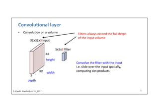 Convolu)onal	
  layer	
  
17	
  
32x32x3	
  input	
  
5x5x3	
  ﬁlter	
  
Filters	
  always	
  extend	
  the	
  full	
  detph	
  
of	
  the	
  input	
  volume	
  
Convolve	
  the	
  ﬁlter	
  with	
  the	
  input	
  
i.e.	
  slide	
  over	
  the	
  input	
  spa-ally,	
  
compu-ng	
  dot	
  products	
  
depth	
  
width	
  
height	
  
S.	
  Credit:	
  Stanford	
  cs231_2017	
  	
  
•  Convolu-on	
  on	
  a	
  volume	
  
 
