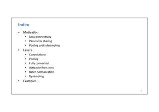 Index	
  
•  Mo-va-on:	
  
•  Local	
  connec-vity	
  
•  Parameter	
  sharing	
  
•  Pooling	
  and	
  subsampling	
  
•  Layers	
  
•  Convolu-onal	
  
•  Pooling	
  
•  Fully	
  connected	
  
•  Ac-va-on	
  func-ons	
  
•  Batch	
  normaliza-on	
  
•  Upsampling	
  
•  Examples	
  
2	
  
 