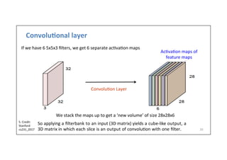 Convolu)onal	
  layer	
  
20	
  
Ac-va-on	
  maps	
  of	
  
feature	
  maps	
  
Convolu-on	
  Layer	
  
We	
  stack	
  the	
  maps	
  up	
  to	
  get	
  a	
  ‘new	
  volume’	
  of	
  size	
  28x28x6
If	
  we	
  have	
  6	
  5x5x3	
  ﬁlters,	
  we	
  get	
  6	
  separate	
  ac-va-on	
  maps
So	
  applying	
  a	
  ﬁlterbank	
  to	
  an	
  input	
  (3D	
  matrix)	
  yields	
  a	
  cube-­‐like	
  output,	
  a	
  
3D	
  matrix	
  in	
  which	
  each	
  slice	
  is	
  an	
  output	
  of	
  convolu-on	
  with	
  one	
  ﬁlter.	
  
S.	
  Credit:	
  
Stanford	
  
cs231_2017	
  	
  
 