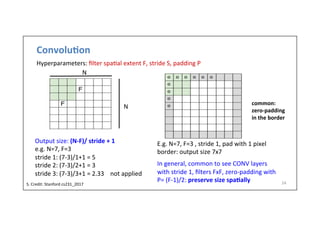 Convolu)on	
  
24	
  
N	
  
N	
  
Output	
  size:	
  (N-­‐F)/	
  stride	
  +	
  1	
  
e.g.	
  N=7,	
  F=3	
  
stride	
  1:	
  (7-­‐3)/1+1	
  =	
  5	
  
stride	
  2:	
  (7-­‐3)/2+1	
  =	
  3	
  	
  
stride	
  3:	
  (7-­‐3)/3+1	
  =	
  2.33	
  	
  	
  	
  not	
  applied	
  
	
  
E.g.	
  N=7,	
  F=3	
  ,	
  stride	
  1,	
  pad	
  with	
  1	
  pixel	
  
border:	
  output	
  size	
  7x7	
  
	
  
In	
  general,	
  common	
  to	
  see	
  CONV	
  layers	
  
with	
  stride	
  1,	
  ﬁlters	
  FxF,	
  zero-­‐padding	
  with	
  
P=	
  (F-­‐1)/2:	
  preserve	
  size	
  spa)ally	
  
common:	
  	
  
zero-­‐padding	
  
in	
  the	
  border	
  
S.	
  Credit:	
  Stanford	
  cs231_2017	
  	
  
Hyperparameters:	
  ﬁlter	
  spa-al	
  extent	
  F,	
  stride	
  S,	
  padding	
  P	
  
 