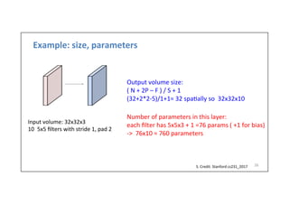 Example:	
  size,	
  parameters	
  
26	
  
Input	
  volume:	
  32x32x3	
  
10  5x5	
  ﬁlters	
  with	
  stride	
  1,	
  pad	
  2	
  
S.	
  Credit:	
  Stanford	
  cs231_2017	
  	
  
Output	
  volume	
  size:	
  	
  
(	
  N	
  +	
  2P	
  –	
  F	
  )	
  /	
  S	
  +	
  1	
  
(32+2*2-­‐5)/1+1=	
  32	
  spa-ally	
  so	
  	
  32x32x10	
  
	
  
	
  
	
  
Number	
  of	
  parameters	
  in	
  this	
  layer:	
  
each	
  ﬁlter	
  has	
  5x5x3	
  +	
  1	
  =76	
  params	
  (	
  +1	
  for	
  bias)	
  
-­‐>	
  	
  76x10	
  =	
  760	
  parameters	
  
 