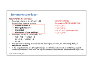 Summary:	
  conv	
  layer	
  
To	
  summarize,	
  the	
  Conv	
  Layer	
  
•  Accepts	
  a	
  volume	
  of	
  size	
  W1	
  x	
  H1	
  x	
  D1	
  
•  Requires	
  four	
  hyperparameters	
  
•  number	
  of	
  ﬁlters	
  K	
  
•  their	
  spa)al	
  extent	
  F	
  
•  the	
  stride	
  S	
  
•  the	
  amount	
  of	
  zero	
  padding	
  P	
  
•  Produces	
  a	
  volume	
  of	
  size	
  W2	
  x	
  H2	
  x	
  D2	
  
•  W2	
  =	
  (W1	
  –	
  F	
  +	
  2P)	
  /	
  S	
  +	
  1	
  
•  H2	
  =	
  (H1	
  –	
  F	
  +	
  2P)	
  /	
  S	
  +	
  1	
  
•  D2	
  =	
  K	
  
•  With	
  parameter	
  sharing,	
  it	
  introduces	
  F.F.D1	
  weights	
  per	
  ﬁlter,	
  for	
  a	
  total	
  of	
  (F.F.D1).K	
  
weights	
  and	
  K	
  biases	
  
•  In	
  the	
  output	
  volume,	
  the	
  dth	
  depth	
  slice	
  (of	
  size	
  W2xH2)	
  is	
  the	
  result	
  of	
  performing	
  a	
  valid	
  
convolu-on	
  of	
  the	
  dth	
  ﬁlter	
  over	
  the	
  input	
  volume	
  with	
  a	
  stride	
  of	
  S,	
  and	
  then	
  oﬀset	
  by	
  dth	
  bias	
  
27	
  
Common	
  sevngs:	
  
K	
  =	
  powers	
  of	
  2	
  (32,64,128,256)	
  
F=3,	
  S=1,	
  P=1	
  
F=5,	
  S=1,	
  P=2	
  
F=5,	
  S=2,	
  P=?	
  (whatever	
  ﬁts)	
  
F=1,	
  S=1,	
  P=0	
  
S.	
  Credit:	
  Stanford	
  cs231_2017	
  	
  
 