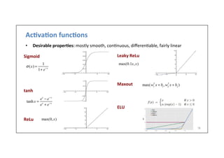 Ac)va)on	
  func)ons	
  
•  Desirable	
  proper)es:	
  mostly	
  smooth,	
  con-nuous,	
  diﬀeren-able,	
  fairly	
  linear	
  
28	
  
Sigmoid	
  
	
  
	
  
	
  
	
  
	
  
tanh	
  
	
  
	
  
	
  
	
  
ReLu	
  	
  	
  	
  	
  
Leaky	
  ReLu	
  
	
  
	
  
	
  
	
  
Maxout	
  
	
  
	
  
	
  
ELU	
  
tanh x =
ex
− e−x
ex
+ e−x
σ (x) =
1
1+ e−x
max(0.1x,x)
max(0,x)
max(w1
T
x + b1
,w2
T
x + b2
)
 