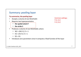 Summary:	
  pooling	
  layer	
  
To	
  summarize,	
  the	
  pooling	
  layer	
  
•  Accepts	
  a	
  volume	
  of	
  size	
  W1xH1xD1	
  
•  Requires	
  two	
  hyperparameters	
  
•  the	
  spa)al	
  extent	
  F	
  
•  the	
  stride	
  S	
  
•  Produces	
  a	
  volume	
  of	
  size	
  W2xH2xD2,	
  where	
  
•  W2	
  =	
  (W1-­‐F)	
  /	
  S	
  +	
  1	
  
•  H2	
  =	
  (H1-­‐F)	
  /	
  S	
  +	
  1	
  
•  D2	
  =	
  D1	
  
•  Introduces	
  zero	
  parameters	
  since	
  it	
  computes	
  a	
  ﬁxed	
  func-on	
  of	
  the	
  input	
  
33	
  
Common	
  sevngs:	
  
F=2,	
  S=2	
  
F=3,	
  S=2	
  
S.	
  Credit:	
  Stanford	
  cs231_2017	
  	
  
 