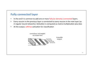 Fully	
  connected	
  layer	
  
•  In	
  the	
  end	
  it	
  is	
  common	
  to	
  add	
  one	
  or	
  more	
  fully	
  (or	
  densely	
  )	
  connected	
  layers.	
  	
  
•  Every	
  neuron	
  in	
  the	
  previous	
  layer	
  is	
  connected	
  to	
  every	
  neuron	
  in	
  the	
  next	
  layer	
  (as	
  
in	
  regular	
  neural	
  networks).	
  Ac-va-on	
  is	
  computed	
  as	
  matrix	
  mul-plica-on	
  plus	
  bias	
  
•  At	
  the	
  output,	
  sohmax	
  ac-va-on	
  for	
  classiﬁca-on	
  
34	
  
connec-ons	
  and	
  weights	
  
not	
  shown	
  here	
  
4	
  possible	
  
outputs	
  
 