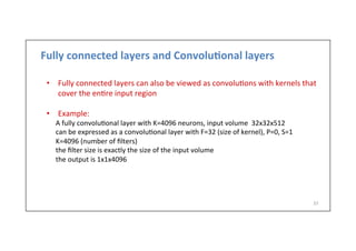 Fully	
  connected	
  layers	
  and	
  Convolu)onal	
  layers	
  
•  Fully	
  connected	
  layers	
  can	
  also	
  be	
  viewed	
  as	
  convolu-ons	
  with	
  kernels	
  that	
  
cover	
  the	
  en-re	
  input	
  region	
  
•  Example:	
  	
  
	
  A	
  fully	
  convolu-onal	
  layer	
  with	
  K=4096	
  neurons,	
  input	
  volume	
  	
  32x32x512	
  
	
  can	
  be	
  expressed	
  as	
  a	
  convolu-onal	
  layer	
  with	
  F=32	
  (size	
  of	
  kernel),	
  P=0,	
  S=1	
  
	
  K=4096	
  (number	
  of	
  ﬁlters)	
  
	
  the	
  ﬁlter	
  size	
  is	
  exactly	
  the	
  size	
  of	
  the	
  input	
  volume	
  
	
  the	
  output	
  is	
  1x1x4096	
  
	
  
37	
  
 
