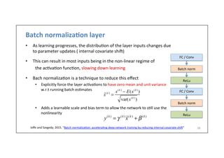 Batch	
  normaliza)on	
  layer	
  
•  As	
  learning	
  progresses,	
  the	
  distribu-on	
  of	
  the	
  layer	
  inputs	
  changes	
  due	
  
to	
  parameter	
  updates	
  (	
  internal	
  covariate	
  shih)	
  
•  This	
  can	
  result	
  in	
  most	
  inputs	
  being	
  in	
  the	
  non-­‐linear	
  regime	
  of	
  	
  
	
  the	
  ac-va-on	
  func-on,	
  slowing	
  down	
  learning	
  
	
  
•  Bach	
  normaliza-on	
  is	
  a	
  technique	
  to	
  reduce	
  this	
  eﬀect	
  
•  Explicitly	
  force	
  the	
  layer	
  ac-va-ons	
  to	
  have	
  zero	
  mean	
  and	
  unit	
  variance	
  
w.r.t	
  running	
  batch	
  es-mates	
  
	
  
	
  
•  Adds	
  a	
  learnable	
  scale	
  and	
  bias	
  term	
  to	
  allow	
  the	
  network	
  to	
  s-ll	
  use	
  the	
  
nonlinearity	
  
38	
  	
  Ioﬀe	
  and	
  Szegedy,	
  2015.	
  “Batch	
  normaliza-on:	
  accelera-ng	
  deep	
  network	
  training	
  by	
  reducing	
  internal	
  covariate	
  shih”	
  
FC	
  /	
  Conv	
  
Batch	
  norm	
  
ReLu	
  
FC	
  /	
  Conv	
  
Batch	
  norm	
  
ReLu	
  
ˆx(k )
=
x(k )
− E(x(k )
)
var(x(k )
)
y(k )
= γ (k )
ˆx(k )
+ β(k )
 