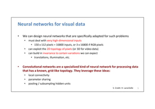 Neural	
  networks	
  for	
  visual	
  data	
  
	
  
•  We	
  can	
  design	
  neural	
  networks	
  that	
  are	
  speciﬁcally	
  adapted	
  for	
  such	
  problems	
  
•  must	
  deal	
  with	
  very	
  high-­‐dimensional	
  inputs	
  
•  150	
  x	
  112	
  pixels	
  =	
  16800	
  inputs,	
  or	
  3	
  x	
  16800	
  if	
  RGB	
  pixels	
  
•  can	
  exploit	
  the	
  2D	
  topology	
  of	
  pixels	
  (or	
  3D	
  for	
  video	
  data)	
  
•  can	
  build	
  in	
  invariance	
  to	
  certain	
  varia-ons	
  we	
  can	
  expect	
  
•  transla-ons,	
  illumina-on,	
  etc.	
  
•  Convolu)onal	
  networks	
  are	
  a	
  specialized	
  kind	
  of	
  neural	
  network	
  for	
  processing	
  data	
  
that	
  has	
  a	
  known,	
  grid-­‐like	
  topology.	
  They	
  leverage	
  these	
  ideas:	
  
•  local	
  connec-vity	
  
•  parameter	
  sharing	
  
•  pooling	
  /	
  subsampling	
  hidden	
  units	
  
5	
  S.	
  Credit:	
  H.	
  Larochelle	
  
 
